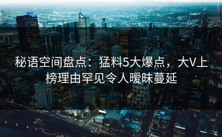 秘语空间盘点：猛料5大爆点，大V上榜理由罕见令人暧昧蔓延