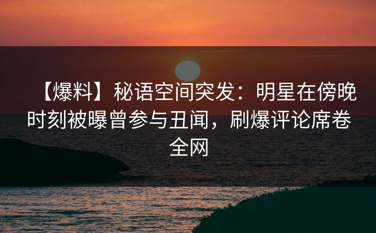 【爆料】秘语空间突发：明星在傍晚时刻被曝曾参与丑闻，刷爆评论席卷全网