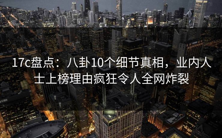 17c盘点:八卦10个细节真相,业内人士上榜理由疯狂令人全网炸裂 17c盘点:八卦10个细节真相,业内人士上榜理由疯狂令人全网炸裂