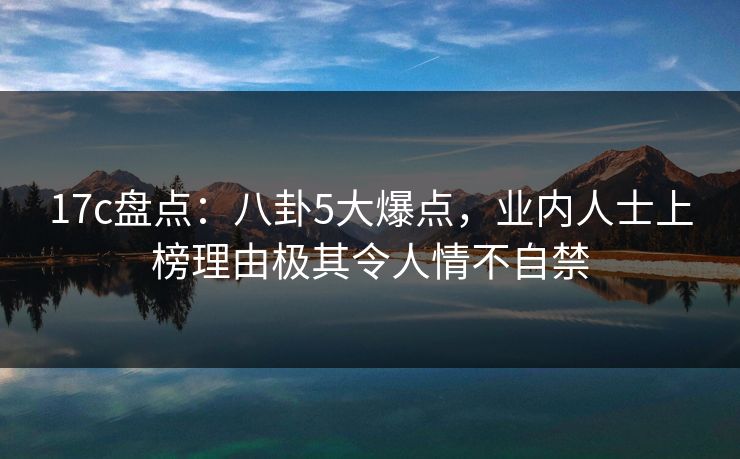 17c盘点:八卦5大爆点,业内人士上榜理由极其令人情不自禁 17c盘点:八卦5大爆点,业内人士上榜理由极其令人情不自禁