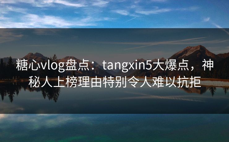 糖心vlog盘点：tangxin5大爆点，神秘人上榜理由特别令人难以抗拒