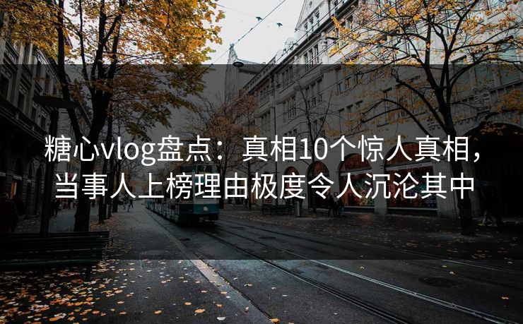 糖心vlog盘点：真相10个惊人真相，当事人上榜理由极度令人沉沦其中