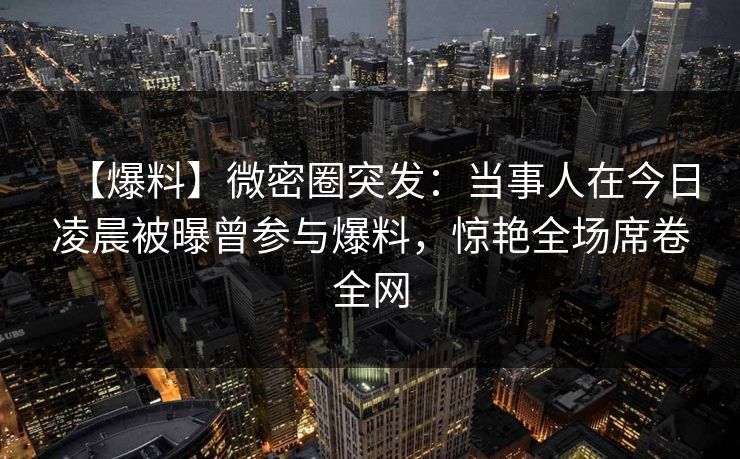 【爆料】微密圈突发:当事人在今日凌晨被曝曾参与爆料,惊艳全场席卷全网 【爆料】微密圈突发:当事人在今日凌晨被曝曾参与爆料,惊艳全场席卷全网