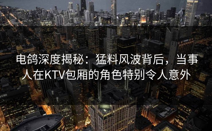 电鸽深度揭秘：猛料风波背后，当事人在KTV包厢的角色特别令人意外