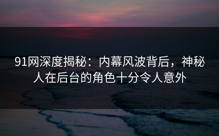 91网深度揭秘:内幕风波背后,神秘人在后台的角色十分令人意外 91网深度揭秘:内幕风波背后,神秘人在后台的角色十分令人意外