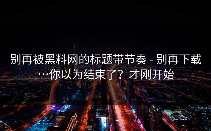 别再被黑料网的标题带节奏 - 别再下载…你以为结束了？才刚开始