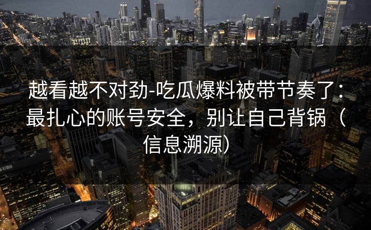 越看越不对劲-吃瓜爆料被带节奏了：最扎心的账号安全，别让自己背锅（信息溯源）