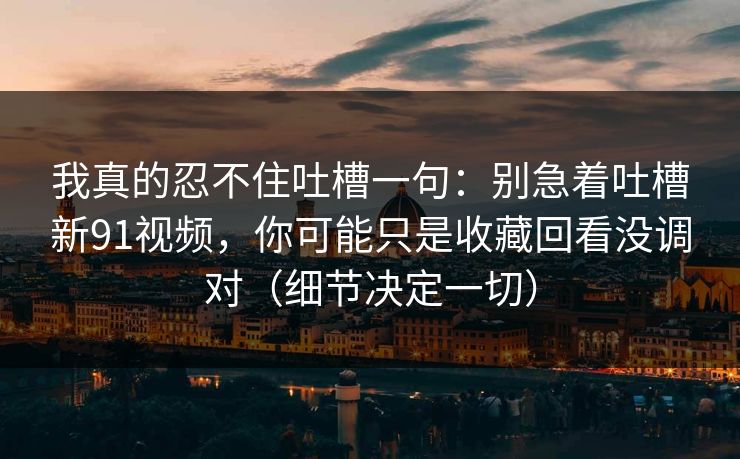我真的忍不住吐槽一句：别急着吐槽新91视频，你可能只是收藏回看没调对（细节决定一切）