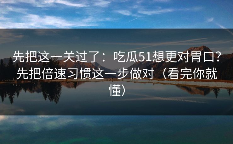 先把这一关过了：吃瓜51想更对胃口？先把倍速习惯这一步做对（看完你就懂）