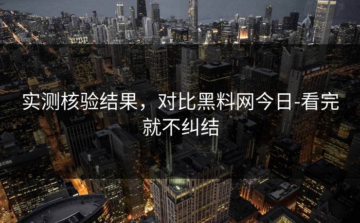 实测核验结果，对比黑料网今日-看完就不纠结