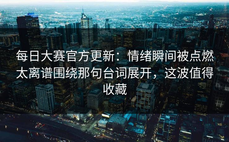 每日大赛官方更新：情绪瞬间被点燃太离谱围绕那句台词展开，这波值得收藏