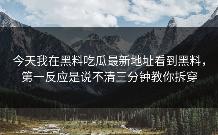 今天我在黑料吃瓜最新地址看到黑料，第一反应是说不清三分钟教你拆穿