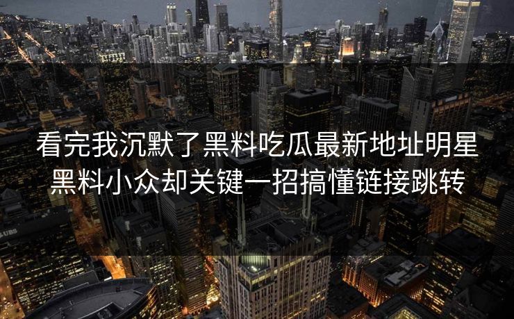 看完我沉默了黑料吃瓜最新地址明星黑料小众却关键一招搞懂链接跳转